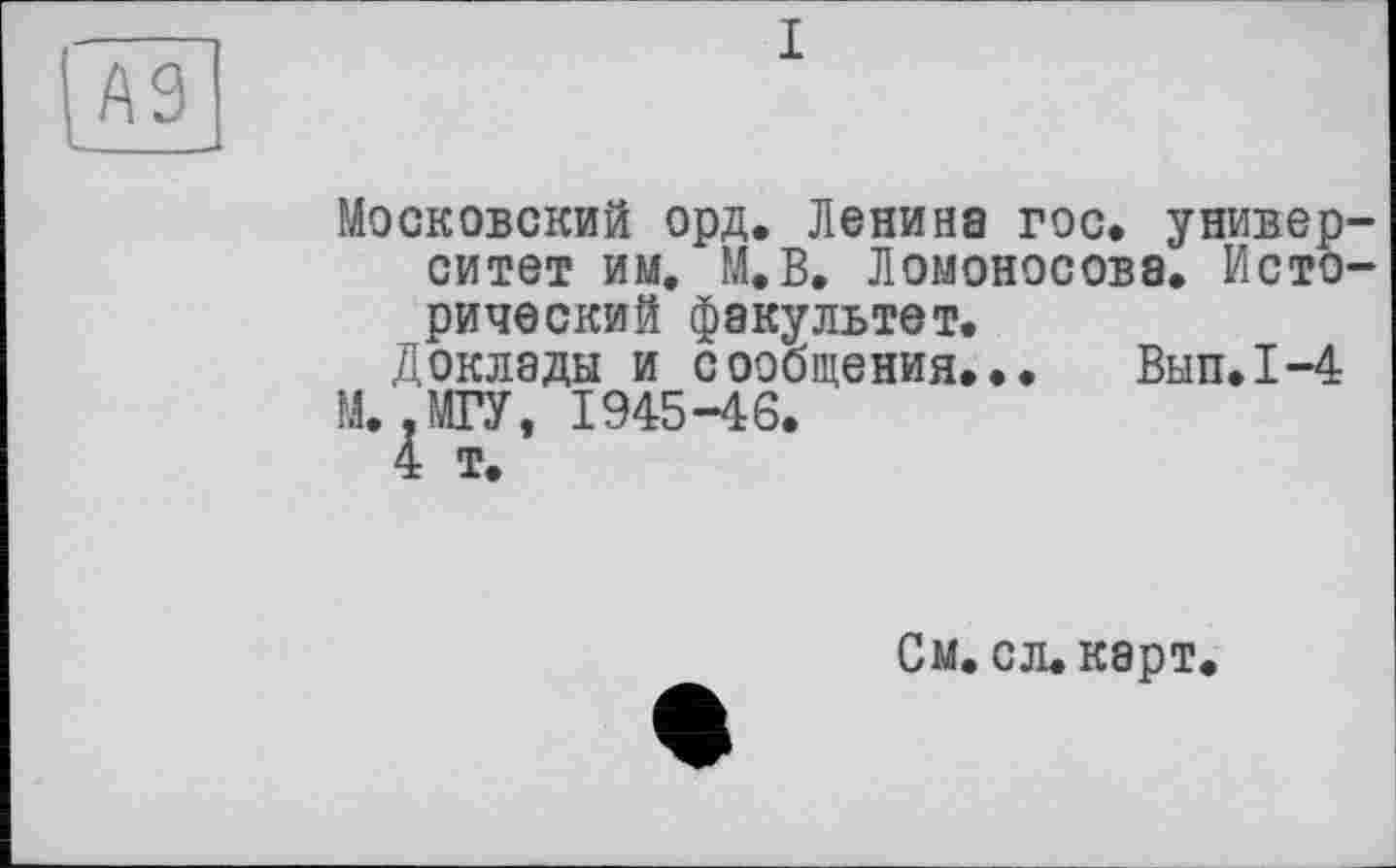 ﻿A3
I
Московский орд. Ленина гос. университет им. М.В. Ломоносова. Исторический факультет.
Доклады и сообщения... Вып.1-4 М. .МГУ, 1945-46.
4 т.
См. сл.карт.